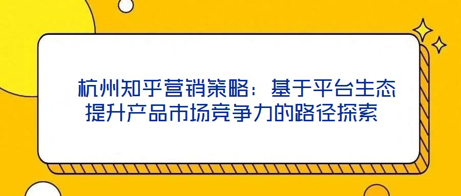  杭州知乎營銷策略：基于平臺生態提升產品市場競爭力的路徑探索