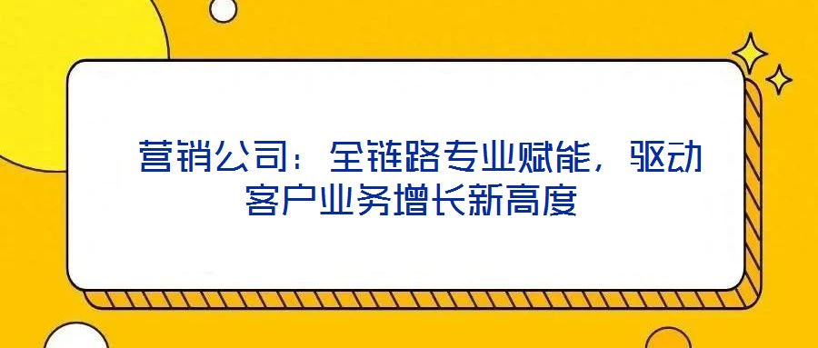  營(yíng)銷公司：全鏈路專業(yè)賦能，驅(qū)動(dòng)客戶業(yè)務(wù)增長(zhǎng)新高度