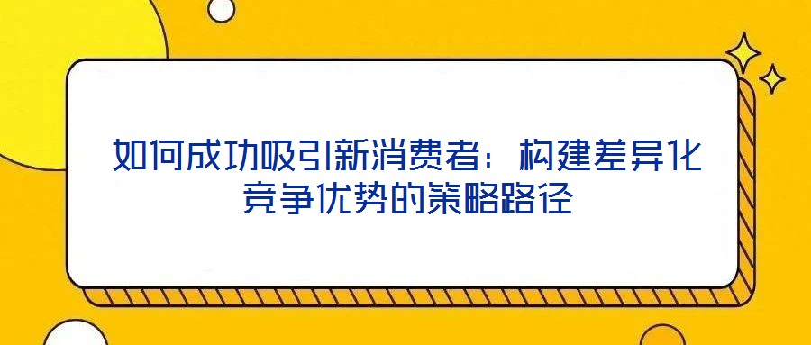 如何成功吸引新消費(fèi)者：構(gòu)建差異化競爭優(yōu)勢的策略路徑