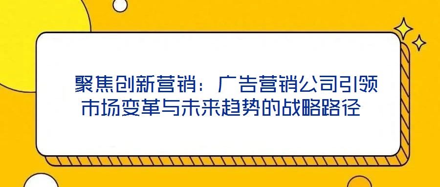  聚焦創新營銷：廣告營銷公司引領市場變革與未來趨勢的戰略路徑