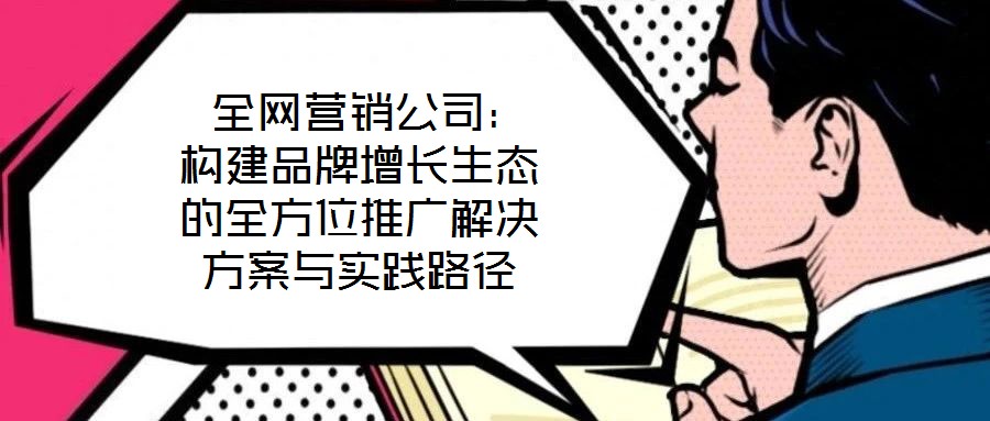  全網營銷公司：構建品牌增長生態的全方位推廣解決方案與實踐路徑