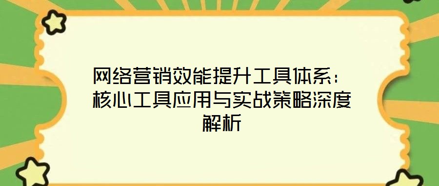 網(wǎng)絡(luò)營銷效能提升工具體系：核心工具應(yīng)用與實(shí)戰(zhàn)策略深度解析