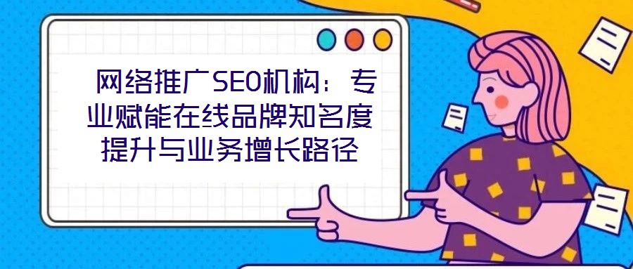  網(wǎng)絡(luò)推廣SEO機(jī)構(gòu)：專業(yè)賦能在線品牌知名度提升與業(yè)務(wù)增長路徑
