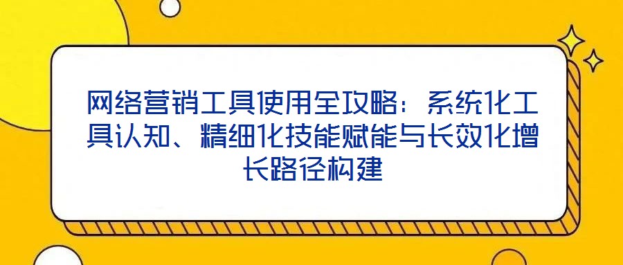 網(wǎng)絡(luò)營銷工具使用全攻略：系統(tǒng)化工具認知、精細化技能賦能與長效化增長路徑構(gòu)建