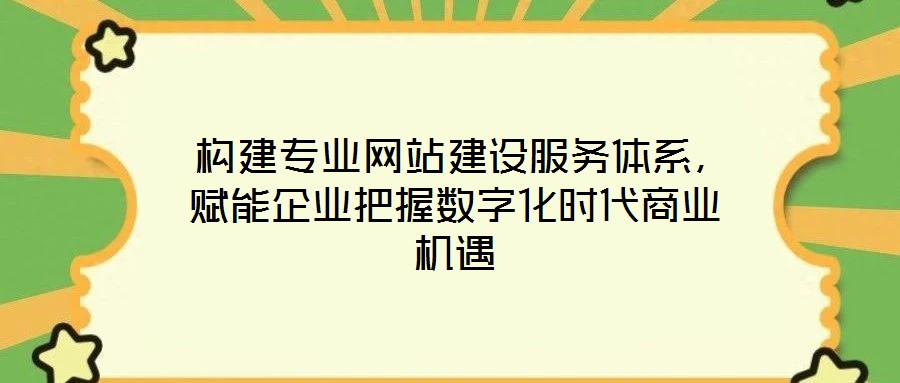  構建專業網站建設服務體系，賦能企業把握數字化時代商業機遇