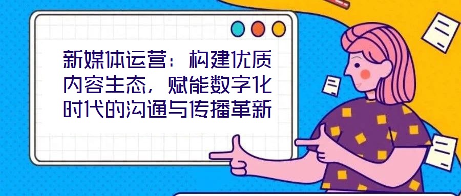 新媒體運(yùn)營：構(gòu)建優(yōu)質(zhì)內(nèi)容生態(tài)，賦能數(shù)字化時代的溝通與傳播革新