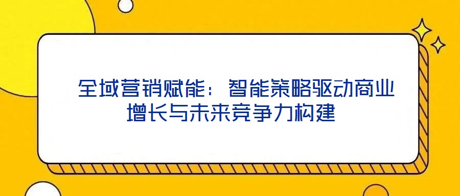  全域營(yíng)銷(xiāo)賦能：智能策略驅(qū)動(dòng)商業(yè)增長(zhǎng)與未來(lái)競(jìng)爭(zhēng)力構(gòu)建