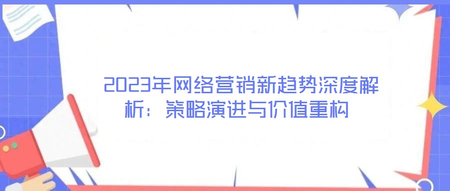  2023年網(wǎng)絡(luò)營(yíng)銷新趨勢(shì)深度解析：策略演進(jìn)與價(jià)值重構(gòu)