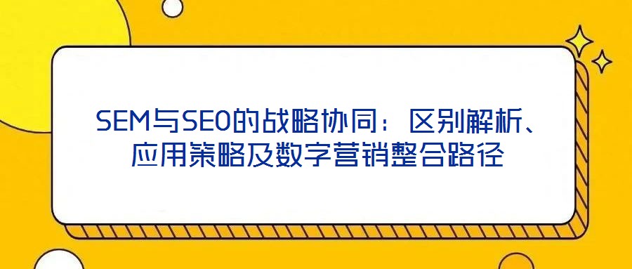  SEM與SEO的戰略協同：區別解析、應用策略及數字營銷整合路徑