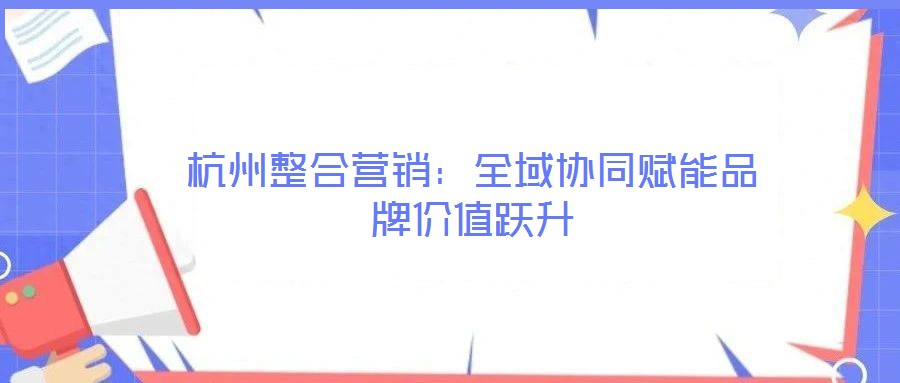 杭州整合營(yíng)銷(xiāo)：全域協(xié)同賦能品牌價(jià)值躍升