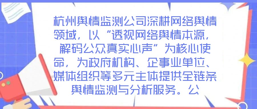 杭州輿情監測公司深耕網絡輿情領域，以“透視網絡輿情本源，解碼公眾真實心聲”為核心使命，為政府機構、企事業單位、媒體組織等多元主體提供全鏈條輿情監測與分析服務。公