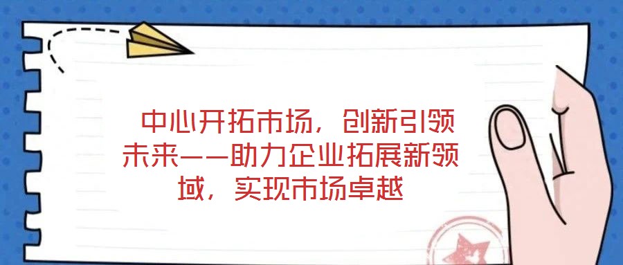  中心開拓市場，創新引領未來——助力企業拓展新領域，實現市場卓越