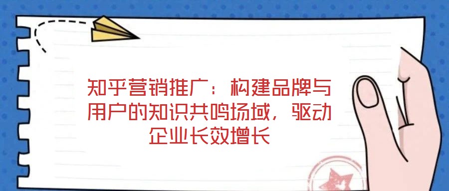 知乎營銷推廣：構(gòu)建品牌與用戶的知識(shí)共鳴場域，驅(qū)動(dòng)企業(yè)長效增長