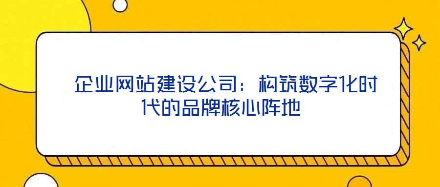  企業網站建設公司：構筑數字化時代的品牌核心陣地
