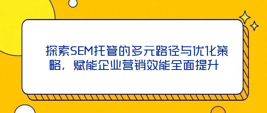  探索SEM托管的多元路徑與優化策略，賦能企業營銷效能全面提升