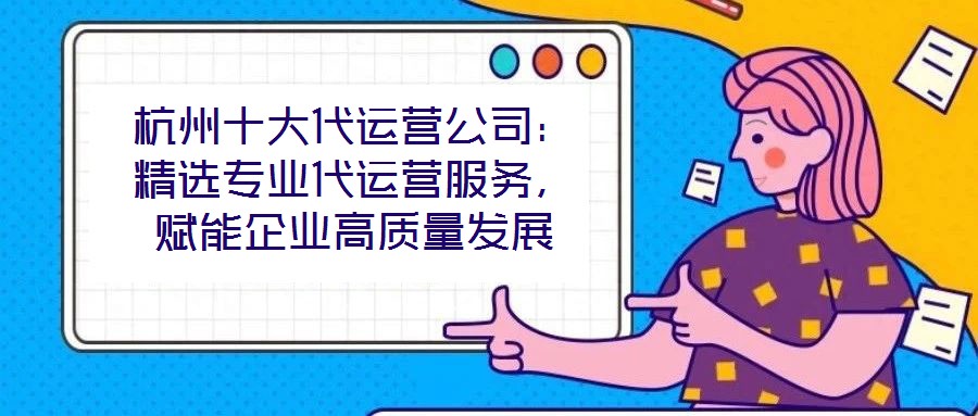 杭州十大代運營公司：精選專業代運營服務，賦能企業高質量發展