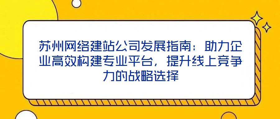 蘇州網絡建站公司發展指南：助力企業高效構建專業平臺，提升線上競爭力的戰略選擇