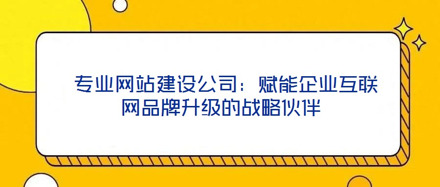  專業網站建設公司：賦能企業互聯網品牌升級的戰略伙伴