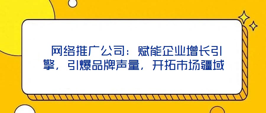  網絡推廣公司：賦能企業增長引擎，引爆品牌聲量，開拓市場疆域