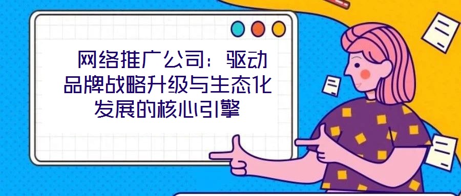  網絡推廣公司：驅動品牌戰略升級與生態化發展的核心引擎