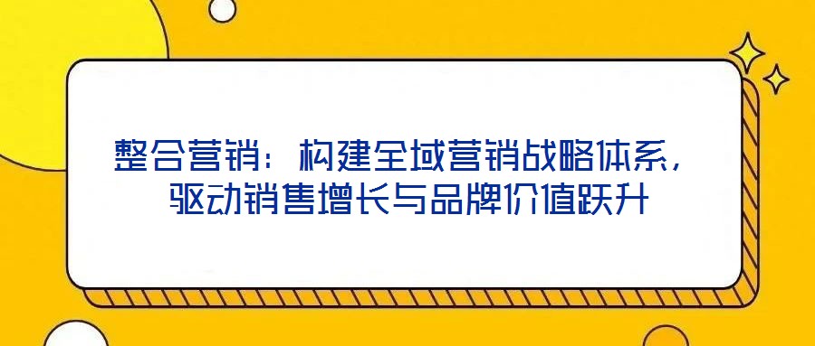 整合營銷：構建全域營銷戰略體系，驅動銷售增長與品牌價值躍升