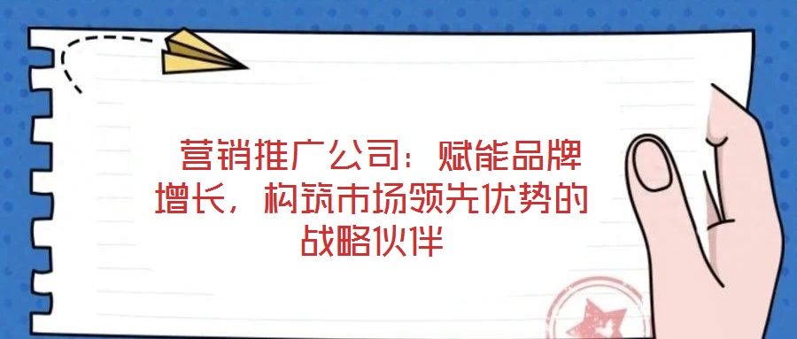  營銷推廣公司：賦能品牌增長，構筑市場領先優(yōu)勢的戰(zhàn)略伙伴