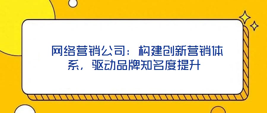  網絡營銷公司：構建創新營銷體系，驅動品牌知名度提升