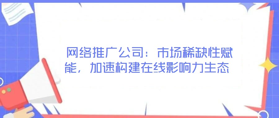  網絡推廣公司：市場稀缺性賦能，加速構建在線影響力生態