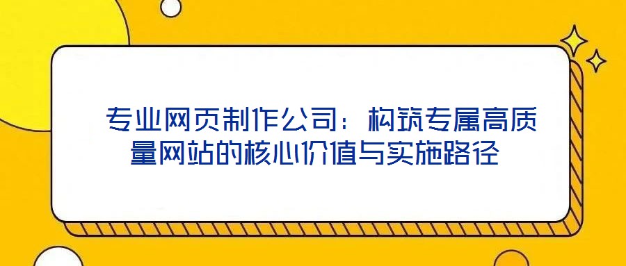  專業(yè)網頁制作公司：構筑專屬高質量網站的核心價值與實施路徑