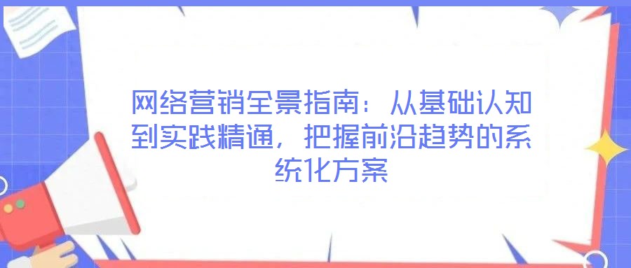 網(wǎng)絡(luò)營銷全景指南：從基礎(chǔ)認(rèn)知到實(shí)踐精通，把握前沿趨勢的系統(tǒng)化方案