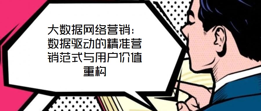 大數據網絡營銷：數據驅動的精準營銷范式與用戶價值重構