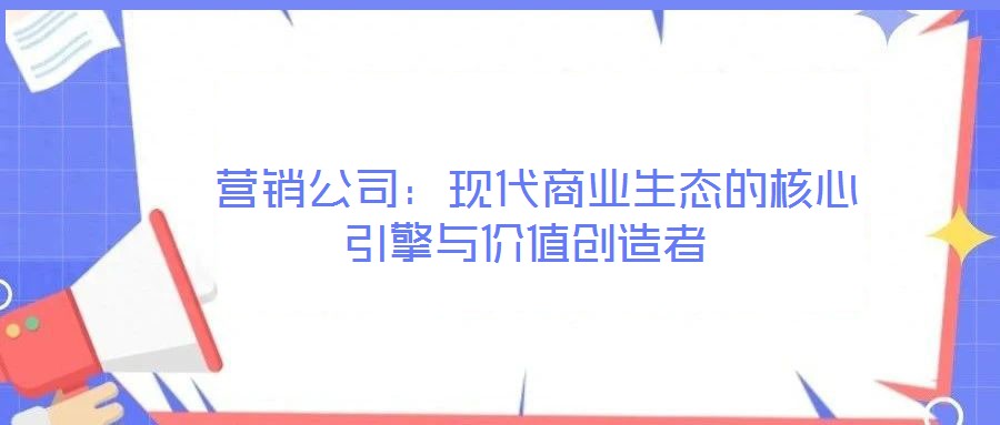  營銷公司：現代商業生態的核心引擎與價值創造者