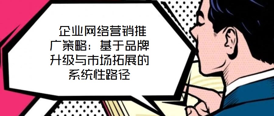  企業網絡營銷推廣策略：基于品牌升級與市場拓展的系統性路徑