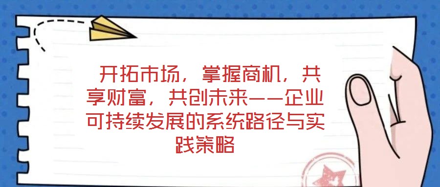  開(kāi)拓市場(chǎng)，掌握商機(jī)，共享財(cái)富，共創(chuàng)未來(lái)——企業(yè)可持續(xù)發(fā)展的系統(tǒng)路徑與實(shí)踐策略