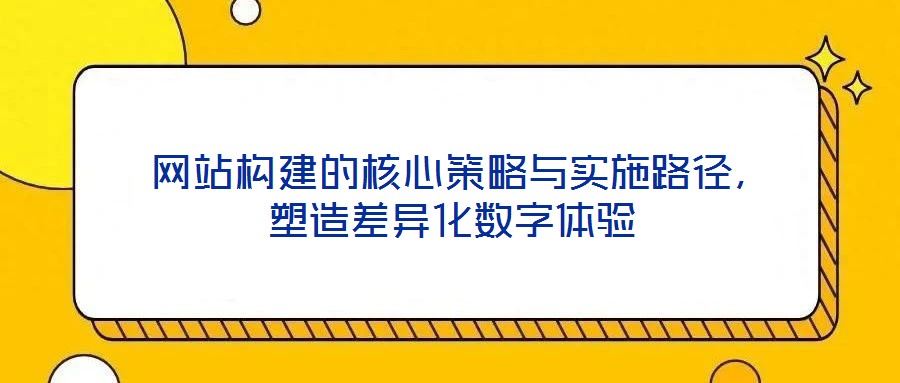  網(wǎng)站構(gòu)建的核心策略與實(shí)施路徑，塑造差異化數(shù)字體驗(yàn)