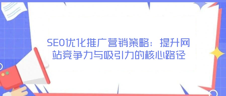 SEO優化推廣營銷策略：提升網站競爭力與吸引力的核心路徑
