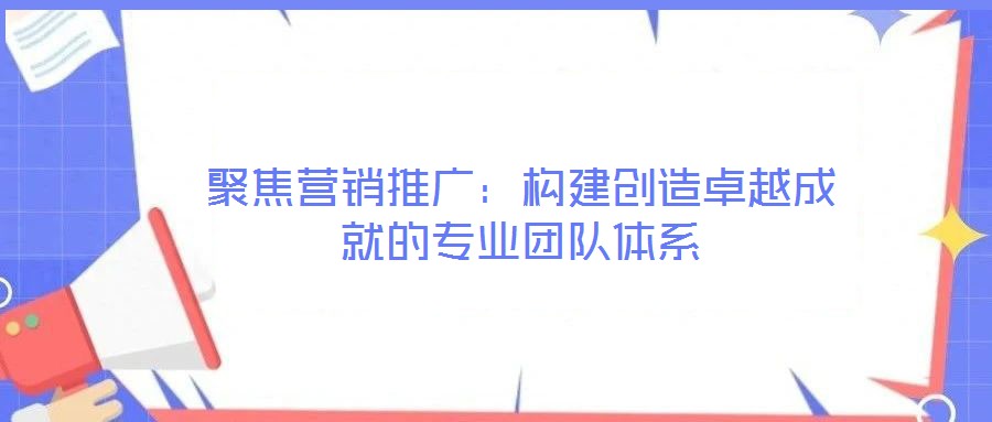 聚焦?fàn)I銷推廣：構(gòu)建創(chuàng)造卓越成就的專業(yè)團(tuán)隊(duì)體系