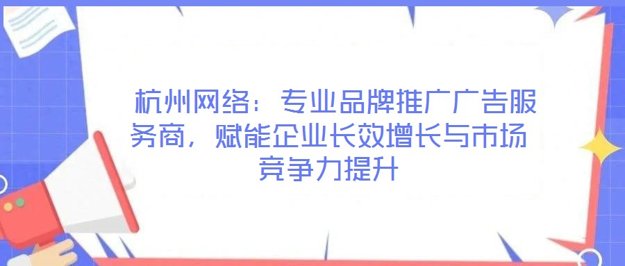  杭州網(wǎng)絡：專業(yè)品牌推廣廣告服務商，賦能企業(yè)長效增長與市場競爭力提升