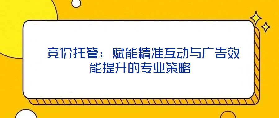  競(jìng)價(jià)托管：賦能精準(zhǔn)互動(dòng)與廣告效能提升的專(zhuān)業(yè)策略