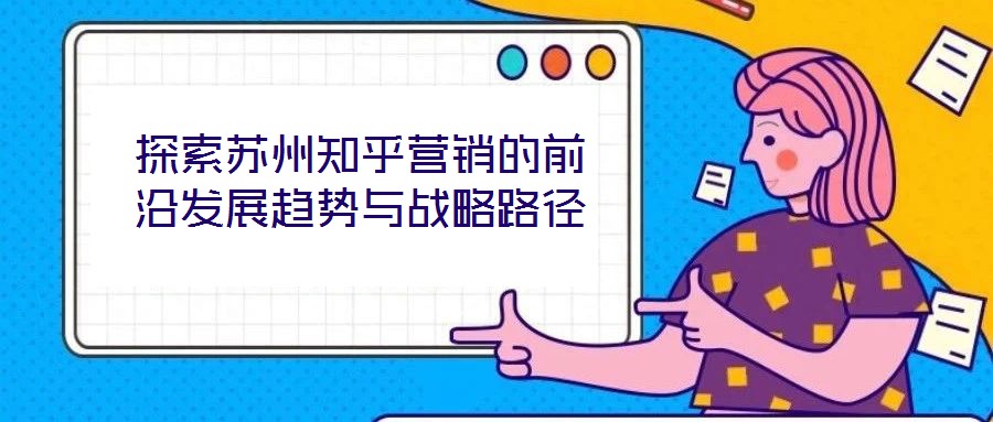 探索蘇州知乎營銷的前沿發(fā)展趨勢與戰(zhàn)略路徑
