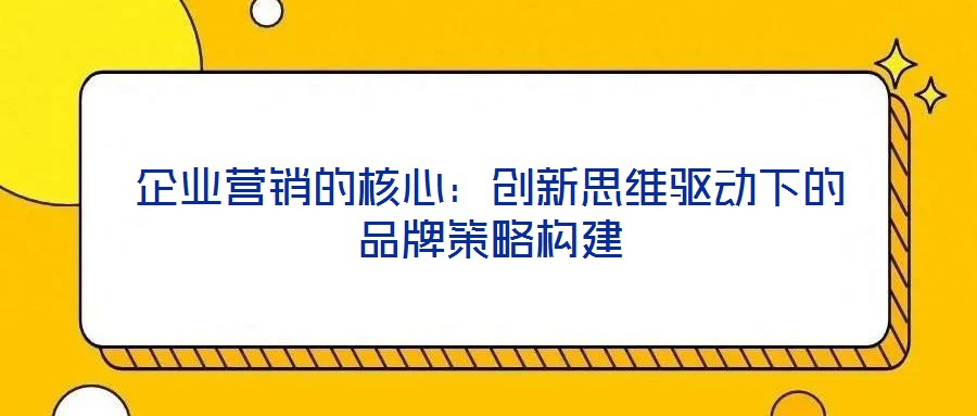 企業(yè)營銷的核心：創(chuàng)新思維驅(qū)動下的品牌策略構建