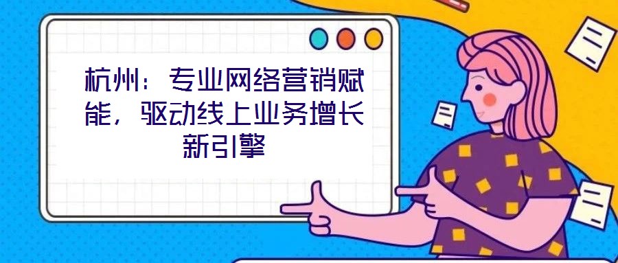 杭州：專業網絡營銷賦能，驅動線上業務增長新引擎