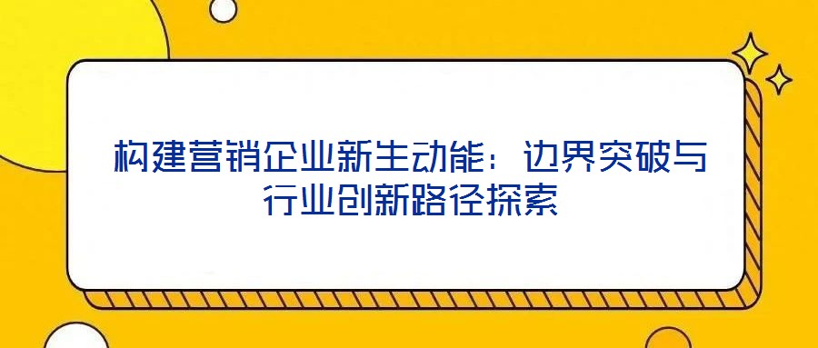 構(gòu)建營(yíng)銷企業(yè)新生動(dòng)能：邊界突破與行業(yè)創(chuàng)新路徑探索