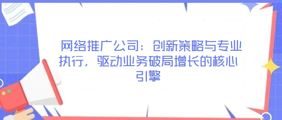  網絡推廣公司：創新策略與專業執行，驅動業務破局增長的核心引擎