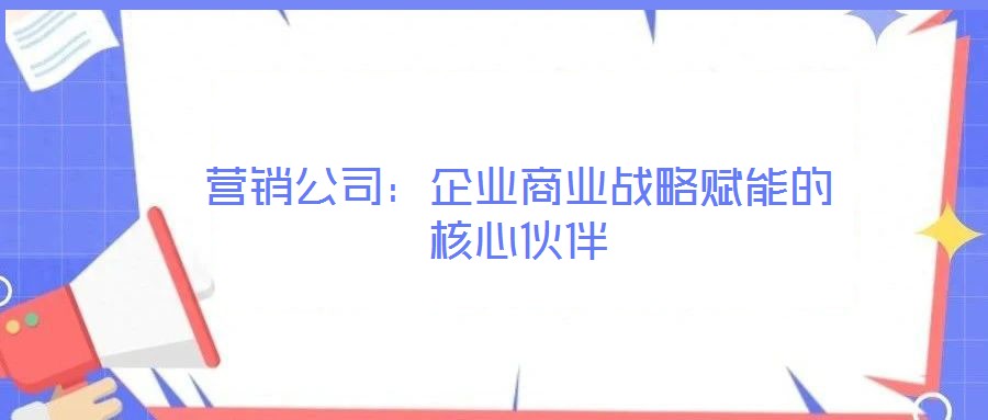 營(yíng)銷公司：企業(yè)商業(yè)戰(zhàn)略賦能的核心伙伴