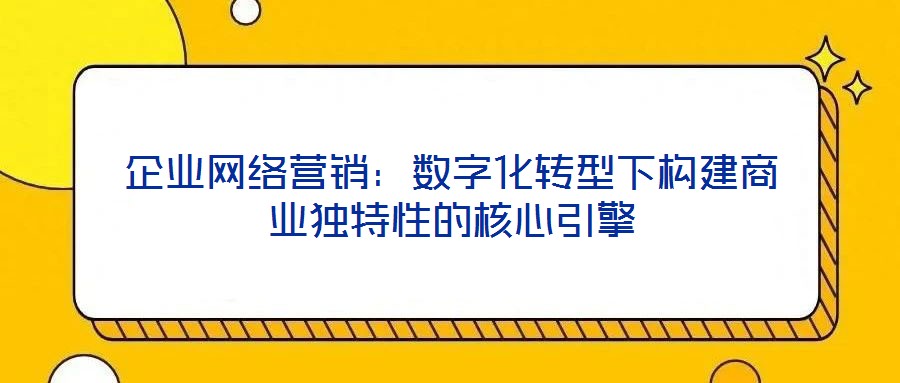 企業(yè)網(wǎng)絡(luò)營(yíng)銷：數(shù)字化轉(zhuǎn)型下構(gòu)建商業(yè)獨(dú)特性的核心引擎