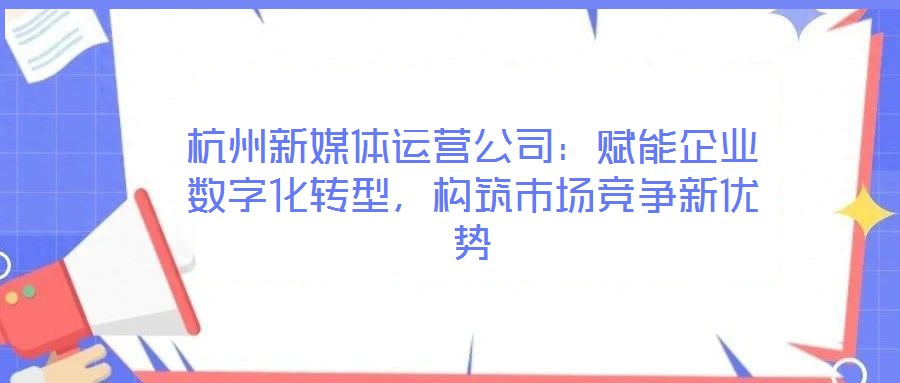 杭州新媒體運營公司：賦能企業數字化轉型，構筑市場競爭新優勢