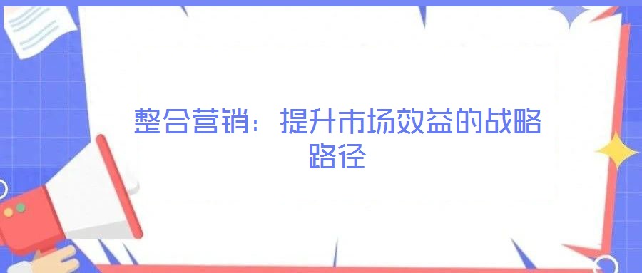 整合營銷：提升市場效益的戰(zhàn)略路徑