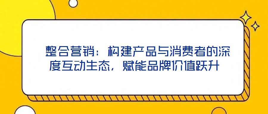  整合營銷：構(gòu)建產(chǎn)品與消費(fèi)者的深度互動(dòng)生態(tài)，賦能品牌價(jià)值躍升