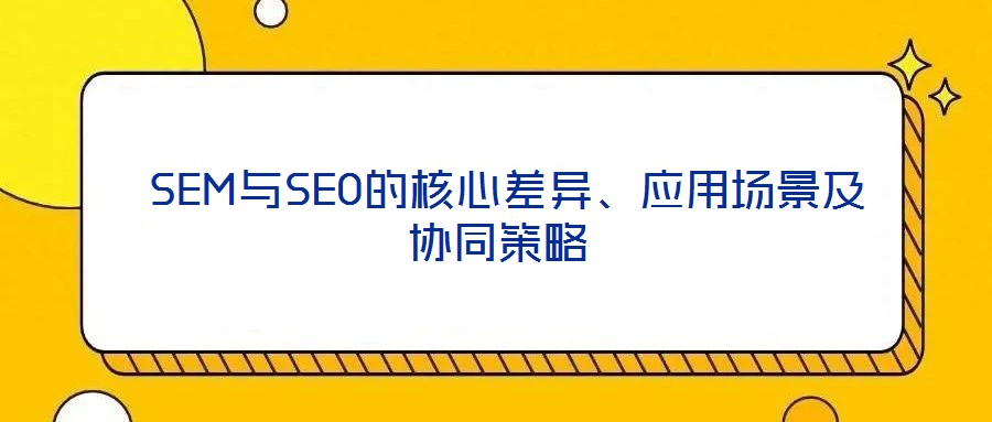  SEM與SEO的核心差異、應用場景及協(xié)同策略
